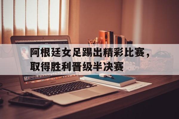 阿根廷女足踢出精彩比赛，取得胜利晋级半决赛